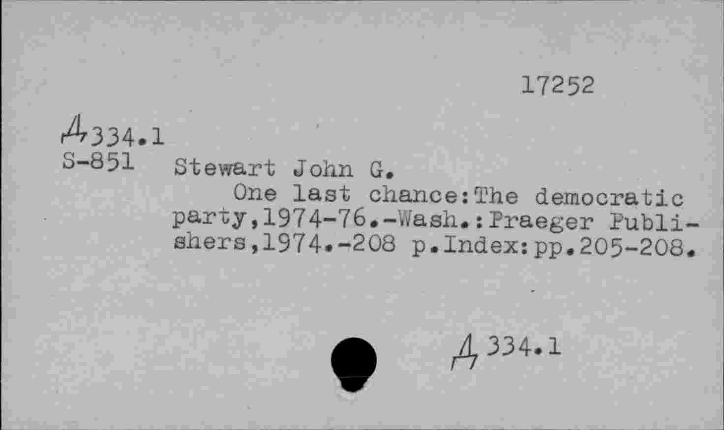 ﻿17252
^334.1
S-851 Stewart John G.
One last chance:The democratic party,1974-76.-Wash.: Praeger Publishers ,1974.-208 p.Index:pp.205-208.
4334-1